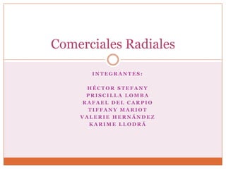 Comerciales Radiales

      INTEGRANTES:

      HÉCTOR STEFANY
     PRISCILLA LOMBA
    RAFAEL DEL CARPIO
      TIFFANY MARIOT
    VALERIE HERNÁNDEZ
      KARIME LLODRÁ
 