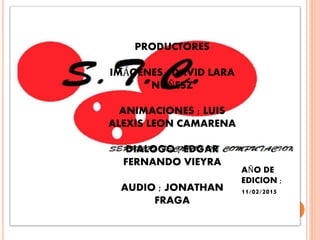 PRODUCTORES
IMÁGENES ; DAVID LARA
NUÑESZ
ANIMACIONES ; LUIS
ALEXIS LEON CAMARENA
DIALOGO ; EDGAR
FERNANDO VIEYRA
AUDIO ; JONATHAN
FRAGA
AÑO DE
EDICION ;
11/02/2015
 