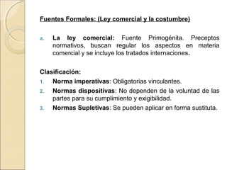 Fuentes Formales: (Ley comercial y la costumbre) 
a. La ley comercial: Fuente Primogénita. Preceptos 
normativos, buscan regular los aspectos en materia 
comercial y se incluye los tratados internaciones. 
Clasificación: 
1. Norma imperativas: Obligatorias vinculantes. 
2. Normas dispositivas: No dependen de la voluntad de las 
partes para su cumplimiento y exigibilidad. 
3. Normas Supletivas: Se pueden aplicar en forma sustituta. 
 