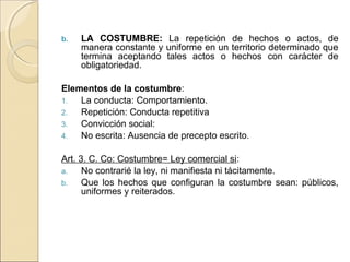 b. LA COSTUMBRE: La repetición de hechos o actos, de 
manera constante y uniforme en un territorio determinado que 
termina aceptando tales actos o hechos con carácter de 
obligatoriedad. 
Elementos de la costumbre: 
1. La conducta: Comportamiento. 
2. Repetición: Conducta repetitiva 
3. Convicción social: 
4. No escrita: Ausencia de precepto escrito. 
Art. 3. C. Co: Costumbre= Ley comercial si: 
a. No contrarié la ley, ni manifiesta ni tácitamente. 
b. Que los hechos que configuran la costumbre sean: públicos, 
uniformes y reiterados. 
 