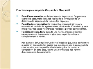 Funciones que cumple la Costumbre Mercantil 
 Función normativa: es la función más importante. Se presenta 
cuando la costumbre llena los vacíos de la ley regulando un 
determinado aspecto de la vida de los negocios. 
 Función interpretativa: la costumbre mercantil sirve para 
entender el sentido de algunas frases técnicas del Comercio y para 
interpretar los actos y contratos realizados por los comerciantes. 
 Función integradora: cuando una norma mercantil remite 
expresamente a la costumbre, de manera que ésta viene a 
complementar la norma. 
Por ejemplo: el Código de Comercio dispone que, salvo costumbre 
o pacto en contrario, los gastos que ocasionen por la entrega de la 
cosa vendida, corresponden al vendedor y los de recibo al 
comprador. En este caso, existe una norma que nos remite 
directamente a la costumbre. 
 