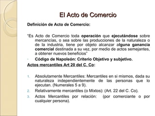EEll AAccttoo ddee CCoommeerrcciioo 
Definición de Acto de Comercio: 
“Es Acto de Comercio toda operación que ejecutándose sobre 
mercancías, o sea sobre las producciones de la naturaleza o 
de la industria, tiene por objeto alcanzar alguna ganancia 
comercial destinada a su vez, por medio de actos semejantes, 
a obtener nuevos beneficios” 
- Código de Napoleón: Criterio Objetivo y subjetivo. 
Actos mercantiles Art 20 del C. Co: 
1. Absolutamente Mercantiles: Mercantiles en si mismos, dada su 
naturaleza independientemente de las personas que lo 
ejecutan. (Numerales 5 a 9). 
2. Relativamente mercantiles (o Mixtos): (Art. 22 del C. Co). 
3. Actos Mercantiles por relación: (por comerciante o por 
cualquier persona). 
 