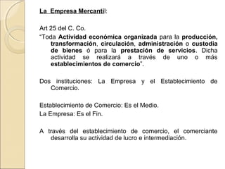 La Empresa Mercantil: 
Art 25 del C. Co. 
“Toda Actividad económica organizada para la producción, 
transformación, circulación, administración o custodia 
de bienes ó para la prestación de servicios. Dicha 
actividad se realizará a través de uno o más 
establecimientos de comercio”. 
Dos instituciones: La Empresa y el Establecimiento de 
Comercio. 
Establecimiento de Comercio: Es el Medio. 
La Empresa: Es el Fin. 
A través del establecimiento de comercio, el comerciante 
desarrolla su actividad de lucro e intermediación. 
 