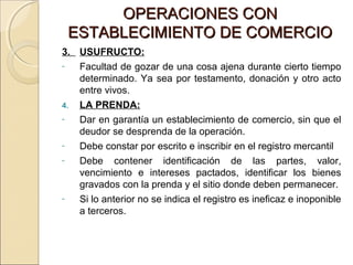 OOPPEERRAACCIIOONNEESS CCOONN 
EESSTTAABBLLEECCIIMMIIEENNTTOO DDEE CCOOMMEERRCCIIOO 
3. USUFRUCTO: 
- Facultad de gozar de una cosa ajena durante cierto tiempo 
determinado. Ya sea por testamento, donación y otro acto 
entre vivos. 
4. LA PRENDA: 
- Dar en garantía un establecimiento de comercio, sin que el 
deudor se desprenda de la operación. 
- Debe constar por escrito e inscribir en el registro mercantil 
- Debe contener identificación de las partes, valor, 
vencimiento e intereses pactados, identificar los bienes 
gravados con la prenda y el sitio donde deben permanecer. 
- Si lo anterior no se indica el registro es ineficaz e inoponible 
a terceros. 
 