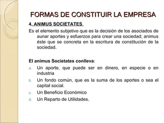 FORMAS DDEE CCOONNSSTTIITTUUIIRR LLAA EEMMPPRREESSAA 
4. ANIMUS SOCIETATES. 
Es el elemento subjetivo que es la decisión de los asociados de 
aunar aportes y esfuerzos para crear una sociedad; animus 
éste que se concreta en la escritura de constitución de la 
sociedad. 
El animus Societates conlleva: 
a. Un aporte, que puede ser en dinero, en especie o en 
industria 
b. Un fondo común, que es la suma de los aportes o sea el 
capital social. 
c. Un Beneficio Económico 
d. Un Reparto de Utilidades. 
 