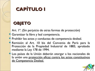 CCAAPPÍÍTTUULLOO II 
OOBBJJEETTOO 
Art. 1º. (Sin perjuicio de otras formas de protección) 
Garantizar la libre y leal competencia. 
Prohibir los actos y conductas de competencia desleal. 
Remisión al Art. 10 bis del Convenio de París para la 
Protección de la Propiedad Industrial de 1883, aprobado 
mediante la Ley 178 de 1994. 
Los países de la Unión deberán otorgar a los nacionales de 
la unión una protección eficaz contra los actos constitutivos 
de Competencia Desleal. 
 