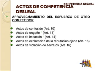 CCOOMMPPEETTEENNCCIIAA DDEESSLLEEAALL 
AACCTTOOSS DDEE CCOOMMPPEETTEENNCCIIAA 
DDEESSLLEEAALL 
 APROVECHAMIENTO DEL ESFUERZO DE OTRO 
COMPETIDOR 
Actos de confusión (Art. 10) 
Actos de engaño * (Art. 11) 
Actos de imitación * (Art. 14) 
Actos de explotación de la reputación ajena (Art. 15) 
Actos de violación de secretos (Art. 16) 
 