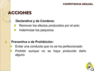 AACCCCIIOONNEESS 
1. Declarativa y de Condena: 
CCOOMMPPEETTEENNCCIIAA DDEESSLLEEAALL 
Remover los efectos producidos por el acto 
Indemnizar los perjuicios 
2. Preventiva o de Prohibición: 
Evitar una conducta que no se ha perfeccionado 
Prohibir aunque no se haya producido daño 
alguno 
 