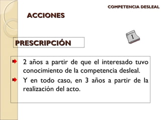 AACCCCIIOONNEESS 
CCOOMMPPEETTEENNCCIIAA DDEESSLLEEAALL 
PPRREESSCCRRIIPPCCIIÓÓNN 
2 años a partir de que el interesado tuvo 
conocimiento de la competencia desleal. 
Y en todo caso, en 3 años a partir de la 
realización del acto. 
 