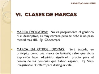PROPIEDAD INDUSTRIAL 
VVII.. CCLLAASSEESS DDEE MMAARRCCAASS 
3. MARCA EVOCATIVA: No es propiamente el genérico 
ni el descriptivo, es muy cercana pero se debe ir un paso 
mental más allá. Ej: Chocomaní 
4. MARCA EN OTROS IDIOMAS: Será tratada, en 
principio, como una marca de fantasía; salvo que dicha 
expresión haya adquirido significado propio para el 
común de las personas que hablan español. Ej: Sería 
irregistrable “Coffee” para distinguir café. 
 