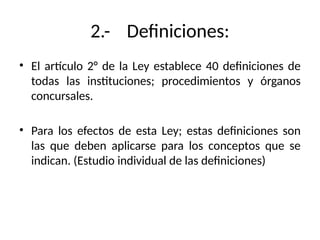2.- Definiciones:
• El artículo 2° de la Ley establece 40 definiciones de
todas las instituciones; procedimientos y órganos
concursales.
• Para los efectos de esta Ley; estas definiciones son
las que deben aplicarse para los conceptos que se
indican. (Estudio individual de las definiciones)
 