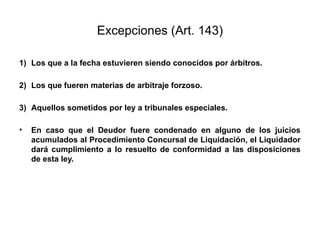 Excepciones (Art. 143)
1) Los que a la fecha estuvieren siendo conocidos por árbitros.
2) Los que fueren materias de arbitraje forzoso.
3) Aquellos sometidos por ley a tribunales especiales.
• En caso que el Deudor fuere condenado en alguno de los juicios
acumulados al Procedimiento Concursal de Liquidación, el Liquidador
dará cumplimiento a lo resuelto de conformidad a las disposiciones
de esta ley.
 