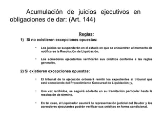 Acumulación de juicios ejecutivos en
obligaciones de dar: (Art. 144)
Reglas:
1) Si no existieren excepciones opuestas:
• Los juicios se suspenderán en el estado en que se encuentren al momento de
notificarse la Resolución de Liquidación.
• Los acreedores ejecutantes verificarán sus créditos conforme a las reglas
generales.
2) Si existieren excepciones opuestas:
• El tribunal de la ejecución ordenará remitir los expedientes al tribunal que
esté conociendo del Procedimiento Concursal de Liquidación; y,
• Una vez recibidos, se seguirá adelante en su tramitación particular hasta la
resolución de término.
• En tal caso, el Liquidador asumirá la representación judicial del Deudor y los
acreedores ejecutantes podrán verificar sus créditos en forma condicional.
 