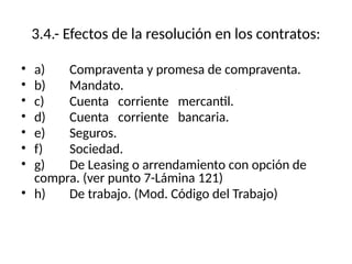 3.4.- Efectos de la resolución en los contratos:
• a) Compraventa y promesa de compraventa.
• b) Mandato.
• c) Cuenta corriente mercantil.
• d) Cuenta corriente bancaria.
• e) Seguros.
• f) Sociedad.
• g) De Leasing o arrendamiento con opción de
compra. (ver punto 7-Lámina 121)
• h) De trabajo. (Mod. Código del Trabajo)
 