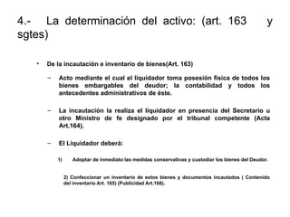 4.- La determinación del activo: (art. 163 y
sgtes)
• De la incautación e inventario de bienes(Art. 163)
– Acto mediante el cual el liquidador toma posesión física de todos los
bienes embargables del deudor; la contabilidad y todos los
antecedentes administrativos de éste.
– La incautación la realiza el liquidador en presencia del Secretario u
otro Ministro de fe designado por el tribunal competente (Acta
Art.164).
– El Liquidador deberá:
1) Adoptar de inmediato las medidas conservativas y custodiar los bienes del Deudor.
2) Confeccionar un inventario de estos bienes y documentos incautados ( Contenido
del inventario Art. 165) (Publicidad Art.166).
 