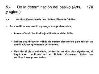 5.- De la determinación del pasivo (Arts. 170
y sgtes.)
a.- Verificación ordinaria de créditos: Plazo de 30 días
• Para verificar sus créditos y alegar sus preferencias;
– Acompañando los títulos justificativos del crédito.
– Indicar una dirección válida de correo electrónico para recibir las
notificaciones que fueren pertinentes.
– Vencido el plazo señalado, dentro de los dos días siguientes, el
Liquidador publicará en el Boletín Concursal todas las
verificaciones presentadas.
 