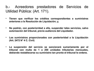 b.- Acreedores prestadores de Servicios de
Utilidad Pública: (Art. 171).
• Tienen que verificar los créditos correspondientes a suministros
anteriores a la Resolución de Liquidación; y,
• No podrán, con posterioridad a ella, suspender tales servicios, salvo
autorización del tribunal, previa audiencia del Liquidador.
• Los suministros proporcionados con posterioridad a la Liquidación
(Art. 2472 N° 4 C. Civil)
• La suspensión del servicio se sancionará sumariamente por el
tribunal con multa de 1 a 200 unidades tributarias mensuales,
debiendo restablecerse su suministro tan pronto el tribunal lo ordene.
 