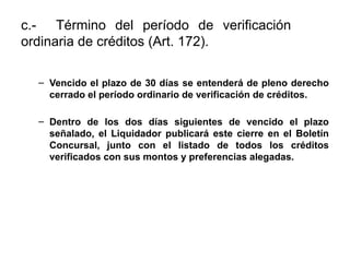 c.- Término del período de verificación
ordinaria de créditos (Art. 172).
– Vencido el plazo de 30 días se entenderá de pleno derecho
cerrado el período ordinario de verificación de créditos.
– Dentro de los dos días siguientes de vencido el plazo
señalado, el Liquidador publicará este cierre en el Boletín
Concursal, junto con el listado de todos los créditos
verificados con sus montos y preferencias alegadas.
 