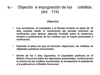 e.- Objeción e impugnación de los créditos:
(Art. 174)
(Objeción)
• Los acreedores, el Liquidador y el Deudor tendrán un plazo de 10
días contado desde el vencimiento del período ordinario de
verificación para deducir objeción fundada sobre la existencia,
montos o preferencias de los créditos que se hayan presentado a
verificación.
• Expirado el plazo sin que se formulen objeciones, los créditos no
objetados quedarán reconocidos.
• Dentro de los 3 días siguientes, el Liquidador publicará en el
Boletín Concursal todas las objeciones presentadas, confeccionará
la nómina de los créditos reconocidos, la acompañará al expediente
y la publicará en el Boletín Concursal.
 