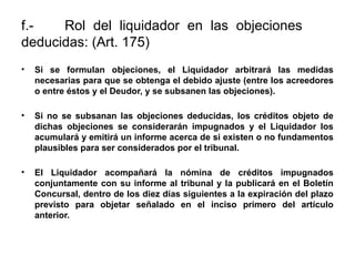 f.- Rol del liquidador en las objeciones
deducidas: (Art. 175)
• Si se formulan objeciones, el Liquidador arbitrará las medidas
necesarias para que se obtenga el debido ajuste (entre los acreedores
o entre éstos y el Deudor, y se subsanen las objeciones).
• Si no se subsanan las objeciones deducidas, los créditos objeto de
dichas objeciones se considerarán impugnados y el Liquidador los
acumulará y emitirá un informe acerca de si existen o no fundamentos
plausibles para ser considerados por el tribunal.
• El Liquidador acompañará la nómina de créditos impugnados
conjuntamente con su informe al tribunal y la publicará en el Boletín
Concursal, dentro de los diez días siguientes a la expiración del plazo
previsto para objetar señalado en el inciso primero del artículo
anterior.
 