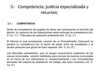 3.- Competencia; justicia especializada y
recursos:
3.1.- COMPETENCIA
Serán de competencia del juzgado de letras que corresponda al domicilio del
deudor, sin perjuicio de las disposiciones sobre prórroga de competencia.(Art.
3° inc. 1°) – Tribunales de radicación preferente (Art. 3° inc. 2°)
El tribunal al cual corresponda conocer de un Procedimiento Concursal no
perderá su competencia por el hecho de existir entre los acreedores y el
deudor personas que gocen de fuero especial. (Art. 3° inc. 6°)
Los tribunales competentes, que no tengan conocimiento preferente de las
causas concursales, estarán habilitados para conocer de asuntos concursales
en el marco de sus atribuciones si, excepcionalmente y por circunstancias
derivadas del sistema de distribución de trabajo, ello fuere necesario. Art. 3°
inc. 5°)
 
