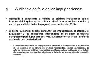 g.- Audiencia de fallo de las impugnaciones:
• Agregada al expediente la nómina de créditos impugnados con el
informe del Liquidador, el tribunal citará a una audiencia única y
verbal para el fallo de las impugnaciones, dentro de 10° día.
• A dicha audiencia podrán concurrir los impugnantes, el Deudor, el
Liquidador y los acreedores impugnados en su caso. El tribunal
competente podrá, por una sola vez, suspender y continuar la referida
audiencia con posterioridad.
– La resolución que falle las impugnaciones ordenará la incorporación o modificación
de los créditos en la nómina de créditos reconocidos, cuando corresponda. La
referida nómina de créditos reconocidos modificada deberá publicarse en el Boletín
Concursal dentro los dos días siguientes a la fecha en que se dicte la resolución
señalada.
 