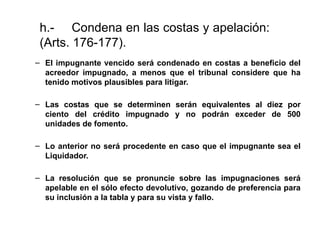 h.- Condena en las costas y apelación:
(Arts. 176-177).
– El impugnante vencido será condenado en costas a beneficio del
acreedor impugnado, a menos que el tribunal considere que ha
tenido motivos plausibles para litigar.
– Las costas que se determinen serán equivalentes al diez por
ciento del crédito impugnado y no podrán exceder de 500
unidades de fomento.
– Lo anterior no será procedente en caso que el impugnante sea el
Liquidador.
– La resolución que se pronuncie sobre las impugnaciones será
apelable en el sólo efecto devolutivo, gozando de preferencia para
su inclusión a la tabla y para su vista y fallo.
 