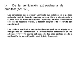 i.- De la verificación extraordinaria de
créditos: (Art. 179)
• Los acreedores que no hayan verificado sus créditos en el período
ordinario, podrán hacerlo mientras no esté firme y ejecutoriada la
Cuenta Final de Administración del Liquidador, para ser considerados
sólo en los repartos futuros, y deberán aceptar todo lo obrado con
anterioridad.
• Los créditos verificados extraordinariamente podrán ser objetados o
impugnados en conformidad al procedimiento establecido en los
artículos 174 y 175, dentro del plazo de diez días contado desde la
notificación de su verificación en el Boletín Concursal.
 