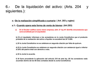 6.- De la liquidación del activo: (Arts. 204 y
siguientes.):
a.- De la realización simplificada o sumaria: ( Art. 203 y sgtes)
a.1.- Cuando opera esta forma de venta de bienes: (Art.203)
a) Si el Deudor califica como micro empresa, (Art. 2° ley N° 20.416) circunstancia que
será acreditada por el Liquidador.
b) Si el Liquidador informare a los acreedores en la Junta Constitutiva que el producto
probable de la realización del activo a liquidar no excederá las UF 5.000.
c) Si la Junta Constitutiva no se celebrare en segunda citación por falta de quórum.
d) Si la Junta Constitutiva se celebrare en segunda citación con asistencia igual o inferior
al 20% del pasivo total con derecho a voto.
e) Si la Junta lo acuerda.
f) Si fuere procedente la aplicación del artículo 210 de esta ley. (Si los acreedores nada
acuerdan dentro de los 60 días contados desde la Junta Constitutiva)
 
