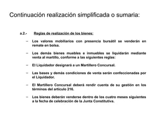 Continuación realización simplificada o sumaria:
a.2.- Reglas de realización de los bienes:
– Los valores mobiliarios con presencia bursátil se venderán en
remate en bolsa.
– Los demás bienes muebles e inmuebles se liquidarán mediante
venta al martillo, conforme a las siguientes reglas:
– El Liquidador designará a un Martillero Concursal.
– Las bases y demás condiciones de venta serán confeccionadas por
el Liquidador.
– El Martillero Concursal deberá rendir cuenta de su gestión en los
términos del artículo 216.
– Los bienes deberán venderse dentro de los cuatro meses siguientes
a la fecha de celebración de la Junta Constitutiva.
 