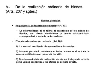b.- De la realización ordinaria de bienes.
(Arts. 207 y sgtes.)
Normas generales
• Regla general de realización ordinaria: (Art. 207)
– La determinación de la forma de realización de los bienes del
deudor, sus plazos, condiciones y demás características,
corresponderá a la Junta de Acreedores.
• Fórmulas de realización ordinaria: (Art. 208)
1) La venta al martillo de bienes muebles e inmuebles.
2) La venta por medio de remate en bolsa de valores si se trata de
valores mobiliarios con presencia bursátil.
3) Otra forma distinta de realización de bienes, incluyendo la venta
como unidad económica y las ofertas de compra directa.
 