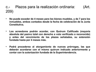 c.- Plazos para la realización ordinaria: (Art.
209)
• No puede exceder de 4 meses para los bienes muebles, y de 7 para los
inmuebles, ambos contados desde la fecha de celebración de la Junta
Constitutiva.
• Los acreedores podrán acordar, con Quórum Calificado (mayoría
absoluta del pasivo total con derecho a voto verificado o reconocido)
y antes del vencimiento de los plazos señalados, su extensión
fundada hasta por 4 meses más.
• Podrá procederse al otorgamiento de nuevas prórrogas, las que
deberán acordarse con el mismo quórum indicado anteriormente y
contar con la autorización fundada de la Superintendencia.
 