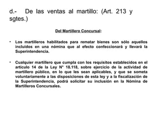 d.- De las ventas al martillo: (Art. 213 y
sgtes.)
Del Martillero Concursal:
• Los martilleros habilitados para rematar bienes son sólo aquellos
incluidos en una nómina que al efecto confeccionará y llevará la
Superintendencia.
• Cualquier martillero que cumpla con los requisitos establecidos en el
artículo 14 de la Ley N° 18.118, sobre ejercicio de la actividad de
martillero público, en lo que les sean aplicables, y que se someta
voluntariamente a las disposiciones de esta ley y a la fiscalización de
la Superintendencia, podrá solicitar su inclusión en la Nómina de
Martilleros Concursales.
 