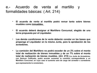 e.- Acuerdo de venta al martillo y
formalidades básicas: ( Art. 214)
• El acuerdo de venta al martillo podrá versar tanto sobre bienes
muebles como inmuebles.
• El acuerdo deberá designar al Martillero Concursal, elegido de una
terna propuesta por el Liquidador.
• Las demás condiciones de la venta deberán constar en las bases que
proponga el Liquidador en la misma Junta, para la aprobación de los
acreedores.
• La comisión del Martillero no podrá exceder de un 2% sobre el monto
total de realización de bienes inmuebles y de un 7% sobre el monto
total de realización de bienes muebles. (Art. 215) (La Junta de Acreedores,
con Quórum Calificado, podrá acordar aumentar la comisión correspondiente a un
Martillero Concursal, en cuyo caso el aumento será de cargo del acreedor o acreedores
que expresamente lo consientan).
 