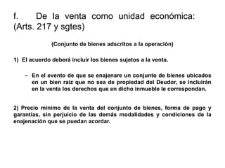 f. De la venta como unidad económica:
(Arts. 217 y sgtes)
(Conjunto de bienes adscritos a la operación)
1) El acuerdo deberá incluir los bienes sujetos a la venta.
– En el evento de que se enajenare un conjunto de bienes ubicados
en un bien raíz que no sea de propiedad del Deudor, se incluirán
en la venta los derechos que en dicho inmueble le correspondan.
2) Precio mínimo de la venta del conjunto de bienes, forma de pago y
garantías, sin perjuicio de las demás modalidades y condiciones de la
enajenación que se puedan acordar.
 