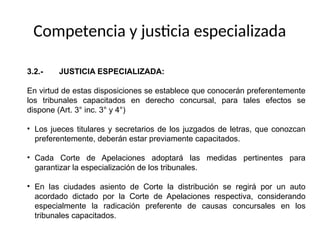 3.2.- JUSTICIA ESPECIALIZADA:
En virtud de estas disposiciones se establece que conocerán preferentemente
los tribunales capacitados en derecho concursal, para tales efectos se
dispone (Art. 3° inc. 3° y 4°)
• Los jueces titulares y secretarios de los juzgados de letras, que conozcan
preferentemente, deberán estar previamente capacitados.
• Cada Corte de Apelaciones adoptará las medidas pertinentes para
garantizar la especialización de los tribunales.
• En las ciudades asiento de Corte la distribución se regirá por un auto
acordado dictado por la Corte de Apelaciones respectiva, considerando
especialmente la radicación preferente de causas concursales en los
tribunales capacitados.
Competencia y justicia especializada
 