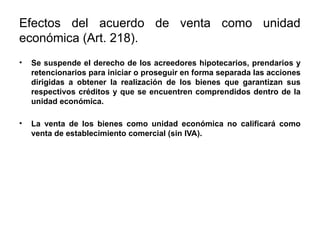 Efectos del acuerdo de venta como unidad
económica (Art. 218).
• Se suspende el derecho de los acreedores hipotecarios, prendarios y
retencionarios para iniciar o proseguir en forma separada las acciones
dirigidas a obtener la realización de los bienes que garantizan sus
respectivos créditos y que se encuentren comprendidos dentro de la
unidad económica.
• La venta de los bienes como unidad económica no calificará como
venta de establecimiento comercial (sin IVA).
 