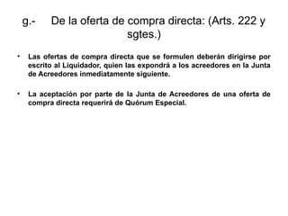 g.- De la oferta de compra directa: (Arts. 222 y
sgtes.)
• Las ofertas de compra directa que se formulen deberán dirigirse por
escrito al Liquidador, quien las expondrá a los acreedores en la Junta
de Acreedores inmediatamente siguiente.
• La aceptación por parte de la Junta de Acreedores de una oferta de
compra directa requerirá de Quórum Especial.
 