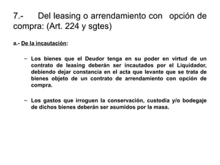 7.- Del leasing o arrendamiento con opción de
compra: (Art. 224 y sgtes)
a.- De la incautación:
– Los bienes que el Deudor tenga en su poder en virtud de un
contrato de leasing deberán ser incautados por el Liquidador,
debiendo dejar constancia en el acta que levante que se trata de
bienes objeto de un contrato de arrendamiento con opción de
compra.
– Los gastos que irroguen la conservación, custodia y/o bodegaje
de dichos bienes deberán ser asumidos por la masa.
 