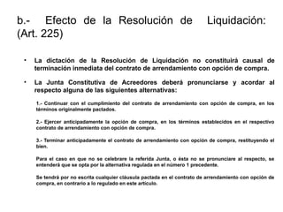 b.- Efecto de la Resolución de Liquidación:
(Art. 225)
• La dictación de la Resolución de Liquidación no constituirá causal de
terminación inmediata del contrato de arrendamiento con opción de compra.
• La Junta Constitutiva de Acreedores deberá pronunciarse y acordar al
respecto alguna de las siguientes alternativas:
1.- Continuar con el cumplimiento del contrato de arrendamiento con opción de compra, en los
términos originalmente pactados.
2.- Ejercer anticipadamente la opción de compra, en los términos establecidos en el respectivo
contrato de arrendamiento con opción de compra.
3.- Terminar anticipadamente el contrato de arrendamiento con opción de compra, restituyendo el
bien.
Para el caso en que no se celebrare la referida Junta, o ésta no se pronunciare al respecto, se
entenderá que se opta por la alternativa regulada en el número 1 precedente.
Se tendrá por no escrita cualquier cláusula pactada en el contrato de arrendamiento con opción de
compra, en contrario a lo regulado en este artículo.
 