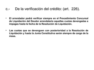 c.- De la verificación del crédito: (art. 226).
• El arrendador podrá verificar siempre en el Procedimiento Concursal
de Liquidación del Deudor arrendatario aquellas cuotas devengadas e
impagas hasta la fecha de la Resolución de Liquidación.
• Las cuotas que se devenguen con posterioridad a la Resolución de
Liquidación y hasta la Junta Constitutiva serán siempre de cargo de la
masa.
 