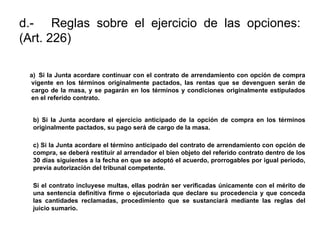 d.- Reglas sobre el ejercicio de las opciones:
(Art. 226)
a) Si la Junta acordare continuar con el contrato de arrendamiento con opción de compra
vigente en los términos originalmente pactados, las rentas que se devenguen serán de
cargo de la masa, y se pagarán en los términos y condiciones originalmente estipulados
en el referido contrato.
b) Si la Junta acordare el ejercicio anticipado de la opción de compra en los términos
originalmente pactados, su pago será de cargo de la masa.
c) Si la Junta acordare el término anticipado del contrato de arrendamiento con opción de
compra, se deberá restituir al arrendador el bien objeto del referido contrato dentro de los
30 días siguientes a la fecha en que se adoptó el acuerdo, prorrogables por igual período,
previa autorización del tribunal competente.
Si el contrato incluyese multas, ellas podrán ser verificadas únicamente con el mérito de
una sentencia definitiva firme o ejecutoriada que declare su procedencia y que conceda
las cantidades reclamadas, procedimiento que se sustanciará mediante las reglas del
juicio sumario.
 