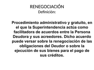 RENEGOCIACIÓN
Definición:
Procedimiento administrativo y gratuito, en
el que la Superintendencia actúa como
facilitadora de acuerdos entre la Persona
Deudora y sus acreedores. Dicho acuerdo
puede versar sobre la renegociación de las
obligaciones del Deudor o sobre la
ejecución de sus bienes para el pago de
sus créditos.
 
