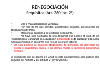 RENEGOCIACIÓN
Requisitos (Art. 260 inc. 2°)
• Dos o más obligaciones vencidas.
• Por más de 90 días corridos, actualmente exigibles, provenientes de
obligaciones diversas,
• Monto total superior a 80 unidades de fomento.
• No haya sido notificada de una demanda que solicite el inicio de un
Procedimiento Concursal de Liquidación Simplificada o de cualquier otro juicio
ejecutivo iniciado en su contra que no sea de origen laboral.
• De este proceso se excluyen obligaciones de alimentos, las derivadas de
delitos o cuasidelitos civiles, y las demás multas o sanciones pecuniarias
penales.
El expediente que se genere en virtud de este procedimiento será público (sin
perjuicio del número 2 del artículo 21 ley Nº20.285).
 