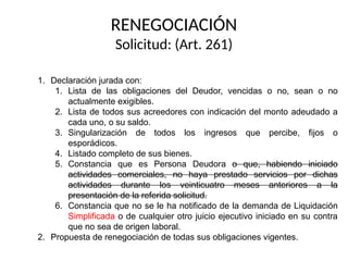 RENEGOCIACIÓN
Solicitud: (Art. 261)
1. Declaración jurada con:
1. Lista de las obligaciones del Deudor, vencidas o no, sean o no
actualmente exigibles.
2. Lista de todos sus acreedores con indicación del monto adeudado a
cada uno, o su saldo.
3. Singularización de todos los ingresos que percibe, fijos o
esporádicos.
4. Listado completo de sus bienes.
5. Constancia que es Persona Deudora o que, habiendo iniciado
actividades comerciales, no haya prestado servicios por dichas
actividades durante los veinticuatro meses anteriores a la
presentación de la referida solicitud.
6. Constancia que no se le ha notificado de la demanda de Liquidación
Simplificada o de cualquier otro juicio ejecutivo iniciado en su contra
que no sea de origen laboral.
2. Propuesta de renegociación de todas sus obligaciones vigentes.
 