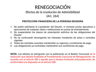RENEGOCIACIÓN
Efectos de la resolución de Admisibilidad
(Art. 264)
PROTECCIÓN FINANCIERA DE LA PERSONA DEUDORA
1. No podrá solicitarse la Liquidación del Deudor, ni iniciarse juicios ejecutivos o
ejecuciones de cualquier clase o restituciones en juicios de arrendamiento.
2. Se suspenderán los plazos de prescripción extintiva de las obligaciones del
Deudor.
3. No se continuarán devengando los intereses moratorios de actos o contratos
vigentes.
4. Todos los contratos suscritos mantendrán su vigencia y condiciones de pago
5. Las obligaciones ya contraídas mantendrán sus condiciones de pago.
NOTA: Los efectos se extinguirán con la publicación en el Boletín Concursal de la
resolución que declara finalizado el Procedimiento Concursal de Renegociación, de
acuerdo con el artículo 268 o aquella que lo declara finalizado anticipadamente, de
conformidad a lo dispuesto en el artículo 269.
 