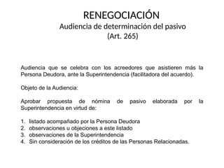 RENEGOCIACIÓN
Audiencia de determinación del pasivo
(Art. 265)
Audiencia que se celebra con los acreedores que asistieren más la
Persona Deudora, ante la Superintendencia (facilitadora del acuerdo).
Objeto de la Audiencia:
Aprobar propuesta de nómina de pasivo elaborada por la
Superintendencia en virtud de:
1. listado acompañado por la Persona Deudora
2. observaciones u objeciones a este listado
3. observaciones de la Superintendencia
4. Sin consideración de los créditos de las Personas Relacionadas.
 