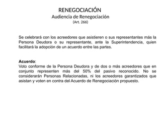 RENEGOCIACIÓN
Audiencia de Renegociación
(Art. 266)
Se celebrará con los acreedores que asistieren o sus representantes más la
Persona Deudora o su representante, ante la Superintendencia, quien
facilitará la adopción de un acuerdo entre las partes.
Acuerdo:
Voto conforme de la Persona Deudora y de dos o más acreedores que en
conjunto representen más del 50% del pasivo reconocido. No se
considerarán Personas Relacionadas, ni los acreedores garantizados que
asistan y voten en contra del Acuerdo de Renegociación propuesto.
 