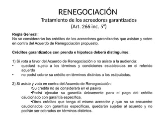 Regla General:
No se considerarán los créditos de los acreedores garantizados que asistan y voten
en contra del Acuerdo de Renegociación propuesto.
Créditos garantizados con prenda e hipoteca deberá distinguirse:
1) Si vota a favor del Acuerdo de Renegociación o no asiste a la audiencia:
• quedará sujeto a los términos y condiciones establecidas en el referido
acuerdo
• no podrá cobrar su crédito en términos distintos a los estipulados.
2) Si asiste y vota en contra del Acuerdo de Renegociación:
•Su crédito no se considerará en el pasivo
•Podrá ejecutar su garantía únicamente para el pago del crédito
caucionado con garantía específica.
•Otros créditos que tenga el mismo acreedor y que no se encuentre
caucionados con garantías específicas, quedarán sujetos al acuerdo y no
podrán ser cobrados en términos distintos.
RENEGOCIACIÓN
Tratamiento de los acreedores garantizados
(Art. 266 inc. 5°)
 