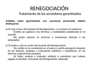 RENEGOCIACIÓN
Tratamiento de los acreedores garantizados
Créditos estén garantizados con cauciones personales deberá
distinguirse:
a) Si vota a favor del Acuerdo de Renegociación, o no asiste a la audiencia:
•Crédito se sujetará a los términos y modalidades establecidos en el
acuerdo
•No podrá cobrarlo en términos o condiciones distintas a los
estipulados.
b) Si asiste y vota en contra del Acuerdo del Renegociación:
•Su crédito no se considerará en el pasivo y podrá perseguirlo respecto
de los fiadores, avalistas o codeudores solidarios o subsidiarios, en los
términos originalmente pactados.
•Al fiador, avalista o codeudor solidario o subsidiario que hubiere
pagado le afectará el Acuerdo de Renegociación celebrado.
 